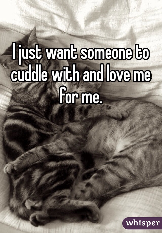 I just want someone to cuddle with and love me for me. 