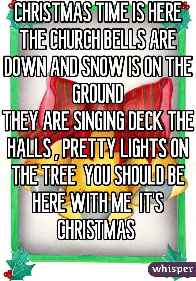 CHRISTMAS TIME IS HERE  
THE CHURCH BELLS ARE DOWN AND SNOW IS ON THE GROUND 
THEY ARE SINGING DECK THE HALLS , PRETTY LIGHTS ON THE TREE  YOU SHOULD BE HERE WITH ME  IT'S CHRISTMAS 