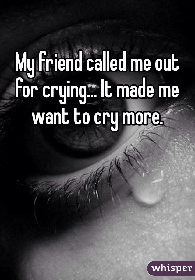 My friend called me out for crying... It made me want to cry more. 