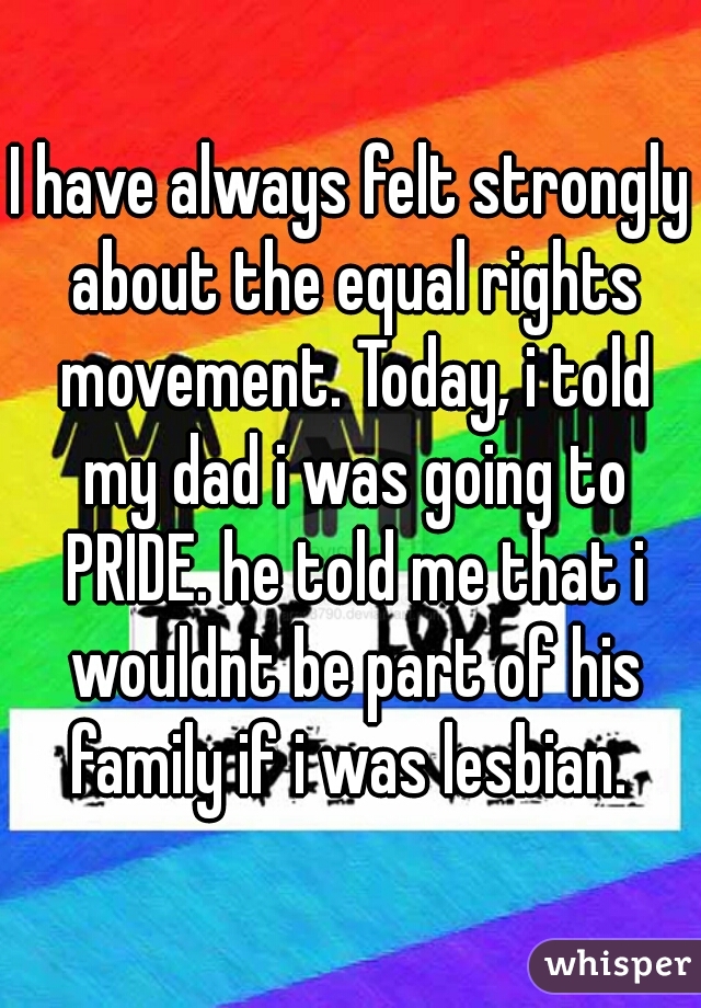 I have always felt strongly about the equal rights movement. Today, i told my dad i was going to PRIDE. he told me that i wouldnt be part of his family if i was lesbian. 