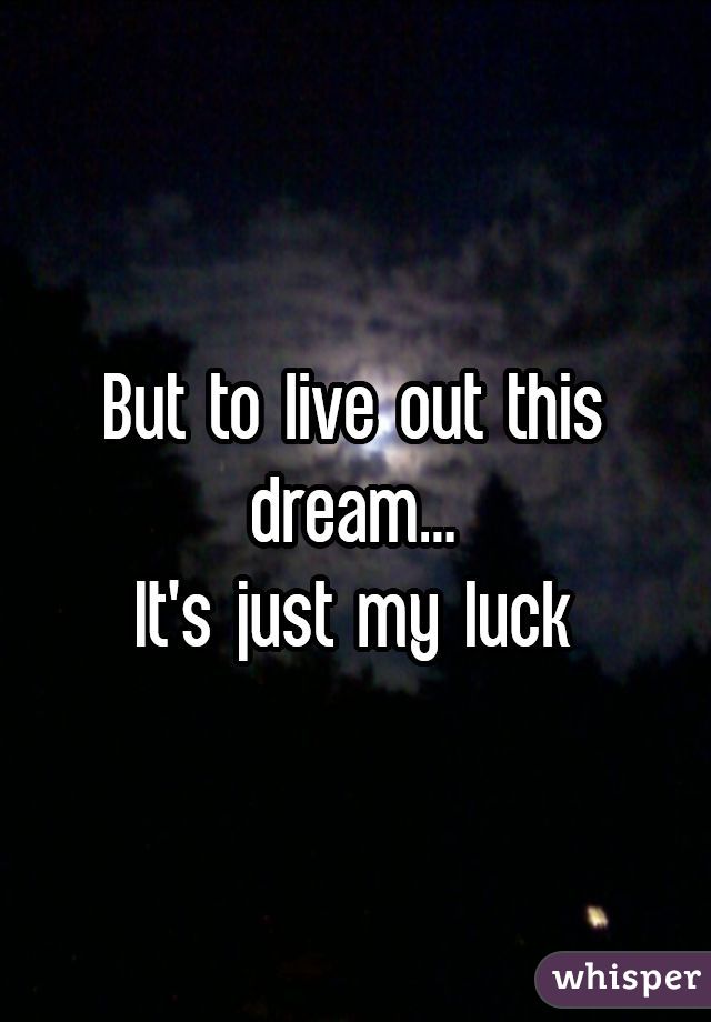 But to live out this dream...
It's just my luck