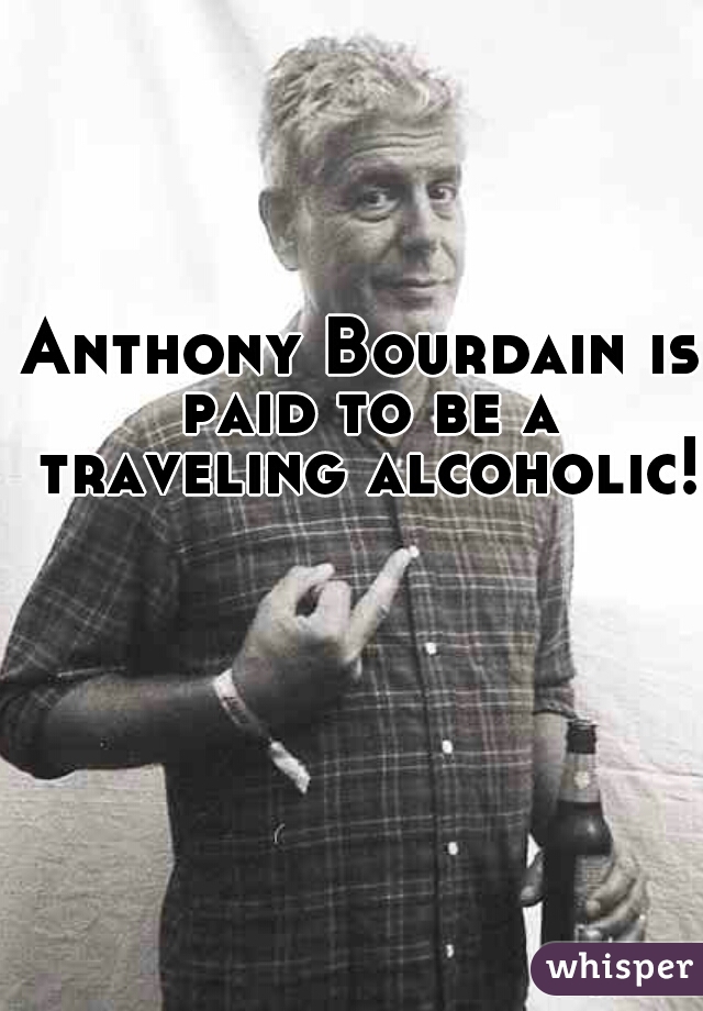Anthony Bourdain is paid to be a traveling alcoholic! 
