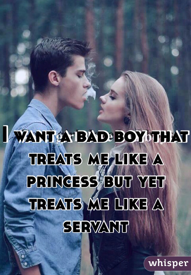 I want a bad boy that treats me like a princess but yet treats me like a servant 