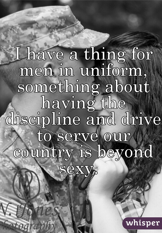  I have a thing for men in uniform, something about having the discipline and drive to serve our country is beyond sexy.  