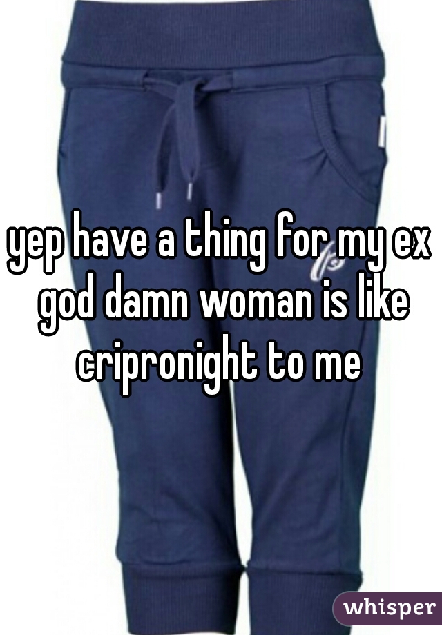yep have a thing for my ex god damn woman is like cripronight to me 