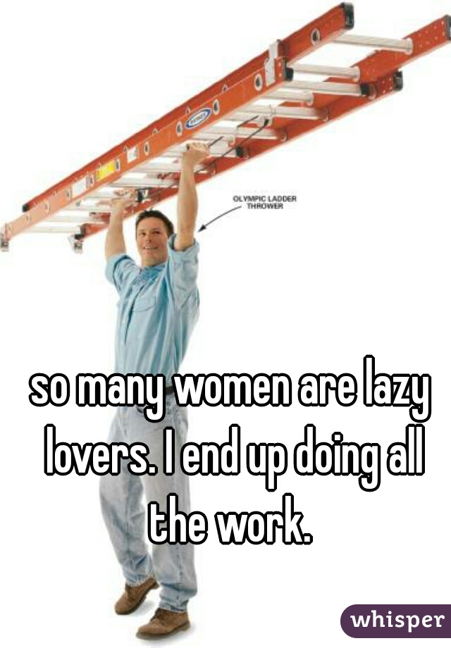 so many women are lazy lovers. I end up doing all the work. 
