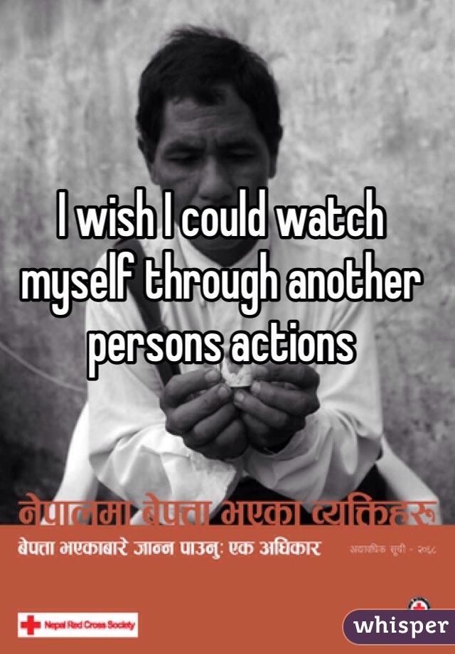 I wish I could watch myself through another persons actions 