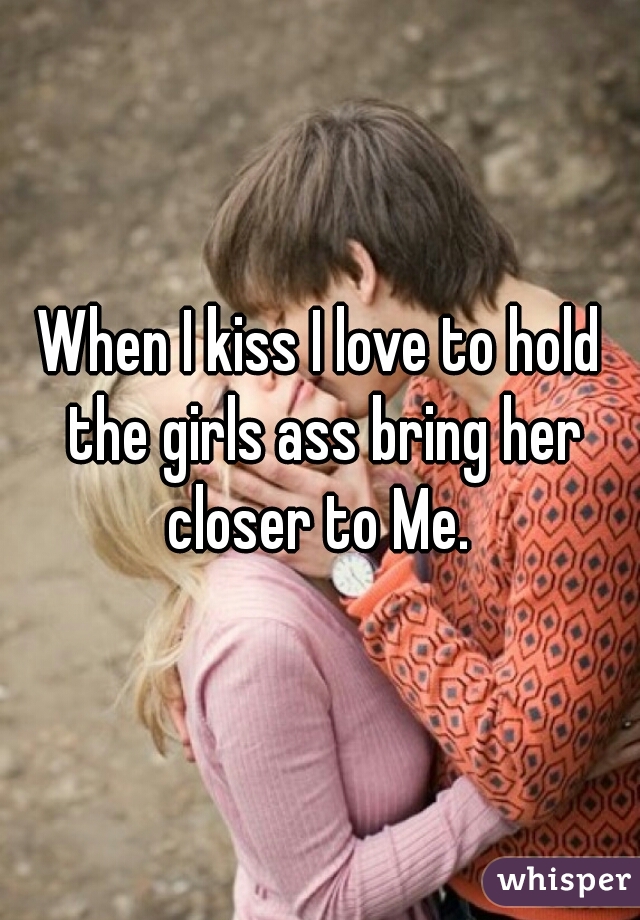 When I kiss I love to hold the girls ass bring her closer to Me. 