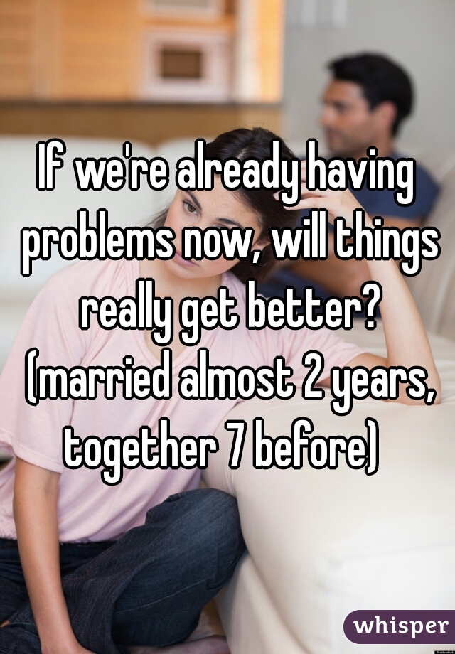 If we're already having problems now, will things really get better? (married almost 2 years, together 7 before)  