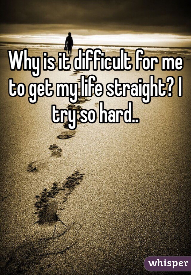 Why is it difficult for me to get my life straight? I try so hard..