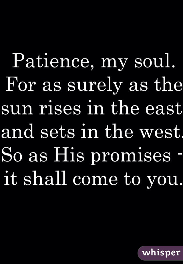 Patience, my soul. For as surely as the sun rises in the east and sets in the west. So as His promises - it shall come to you.