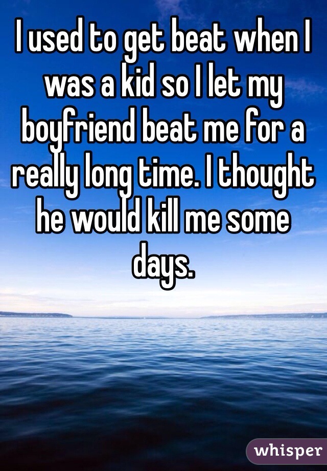 I used to get beat when I was a kid so I let my boyfriend beat me for a really long time. I thought he would kill me some days.