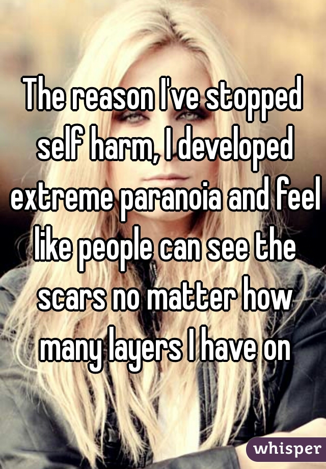The reason I've stopped self harm, I developed extreme paranoia and feel like people can see the scars no matter how many layers I have on