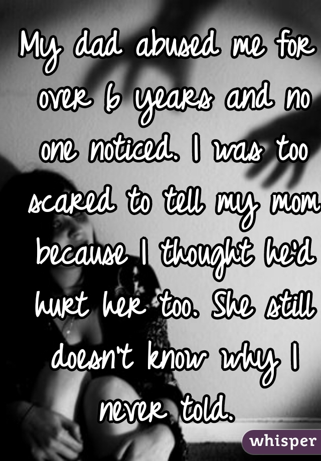 My dad abused me for over 6 years and no one noticed. I was too scared to tell my mom because I thought he'd hurt her too. She still doesn't know why I never told. 