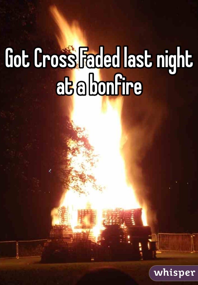 Got Cross Faded last night at a bonfire