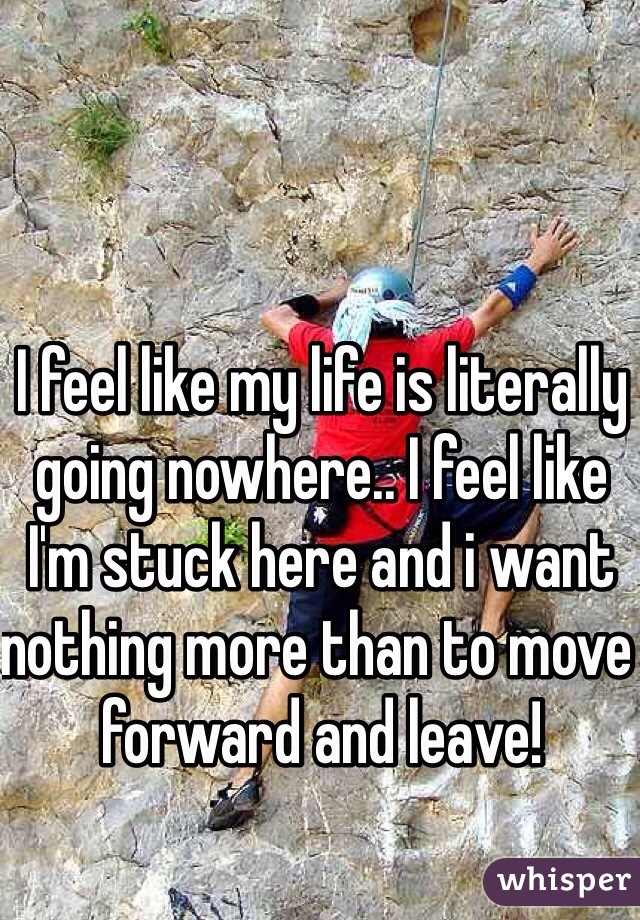 I feel like my life is literally going nowhere.. I feel like I'm stuck here and i want nothing more than to move forward and leave! 