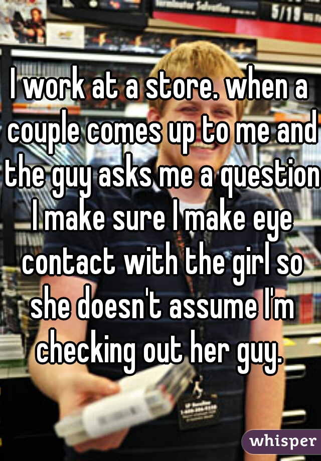 I work at a store. when a couple comes up to me and the guy asks me a question I make sure I make eye contact with the girl so she doesn't assume I'm checking out her guy. 
