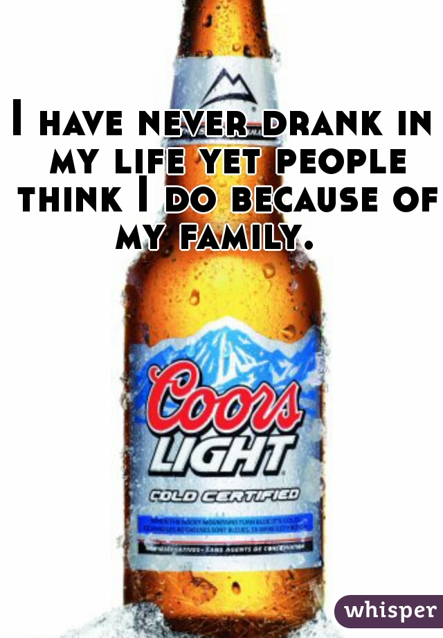 I have never drank in my life yet people think I do because of my family.  