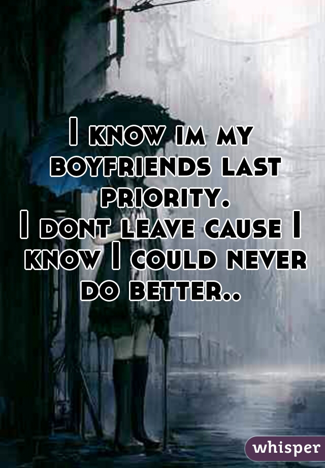 I know im my boyfriends last priority.
I dont leave cause I know I could never do better.. 