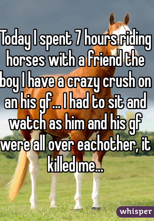 Today I spent 7 hours riding horses with a friend the boy I have a crazy crush on an his gf... I had to sit and watch as him and his gf were all over eachother, it killed me...