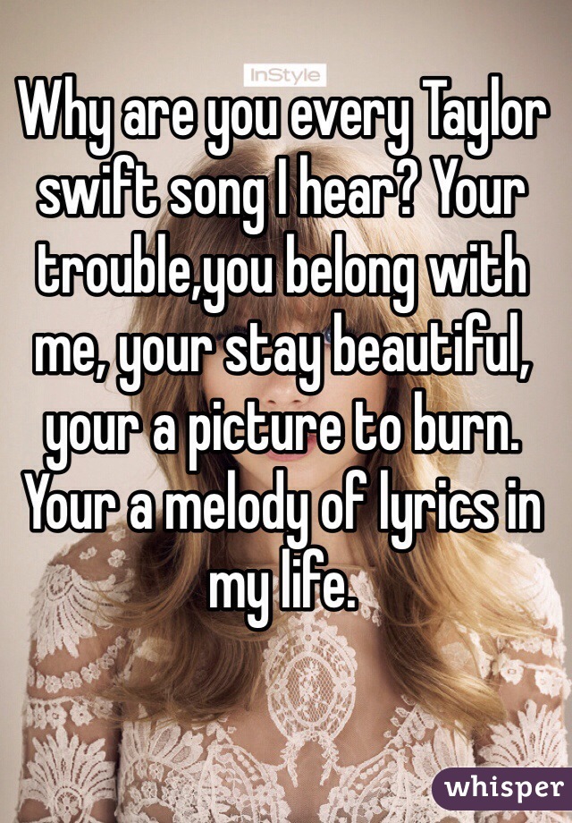 Why are you every Taylor swift song I hear? Your trouble,you belong with me, your stay beautiful, your a picture to burn. Your a melody of lyrics in my life.
