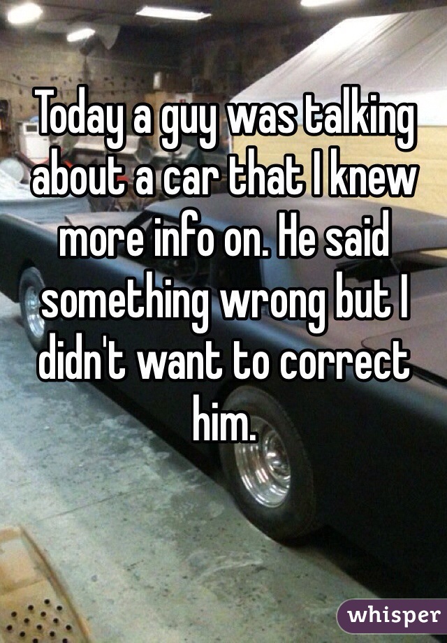 Today a guy was talking about a car that I knew more info on. He said something wrong but I didn't want to correct him. 