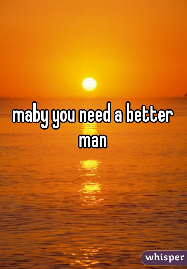 maby you need a better man 
