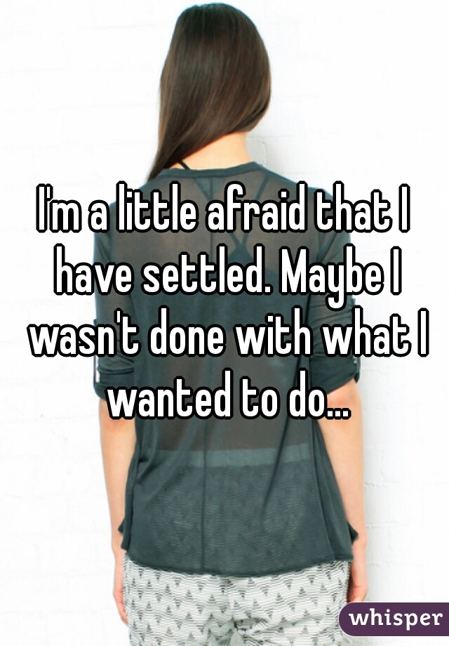 I'm a little afraid that I have settled. Maybe I wasn't done with what I wanted to do...