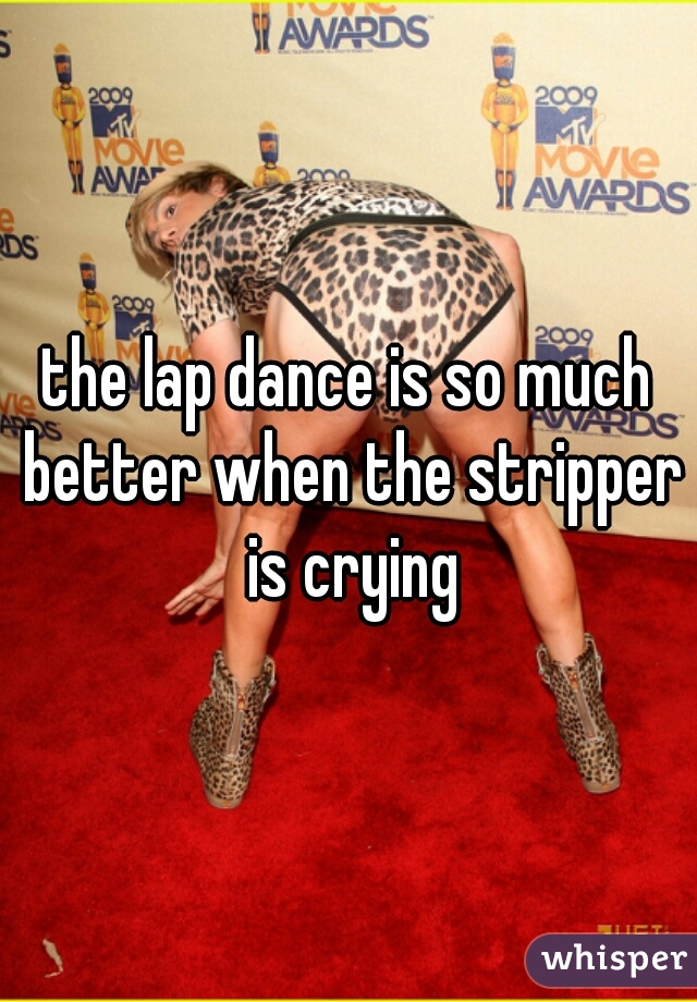 the lap dance is so much better when the stripper is crying