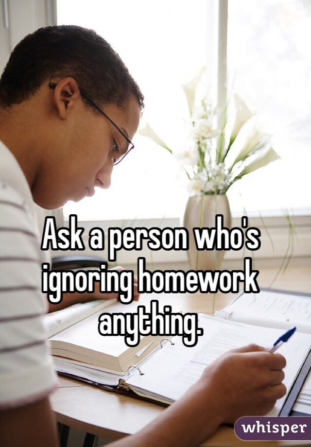 Ask a person who's ignoring homework anything.