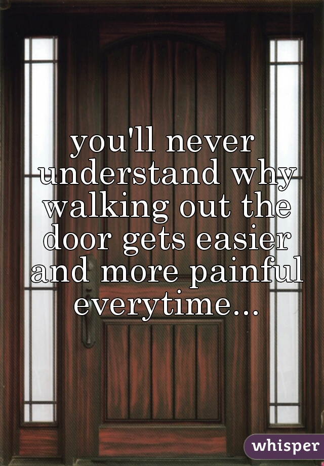 you'll never understand why walking out the door gets easier and more painful everytime...