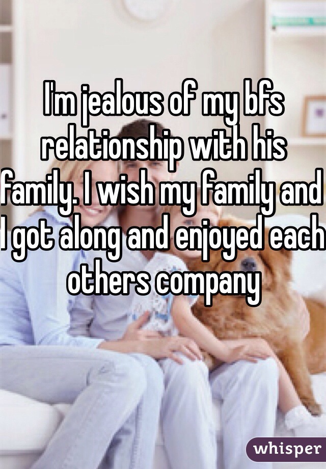 I'm jealous of my bfs relationship with his family. I wish my family and I got along and enjoyed each others company