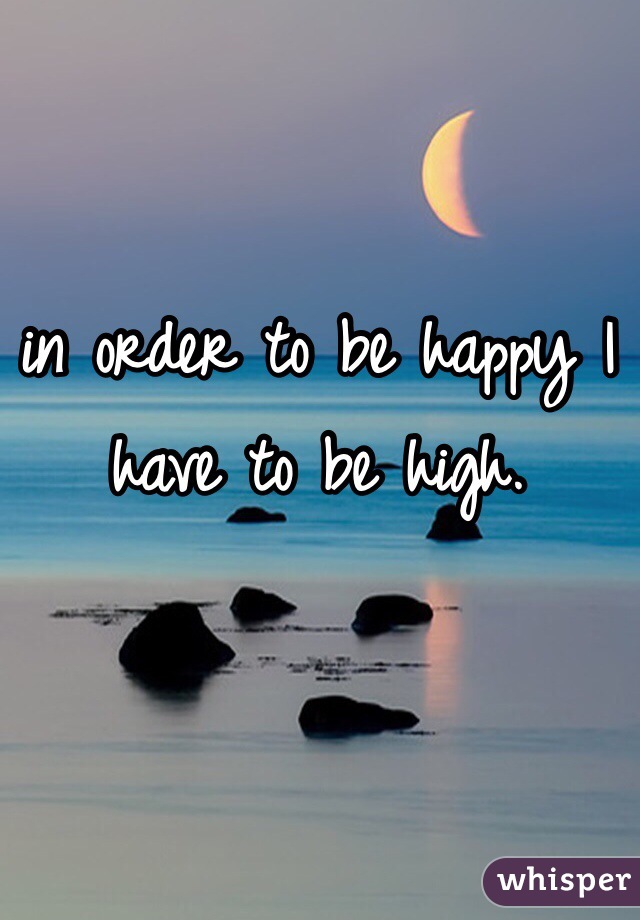 in order to be happy I have to be high. 