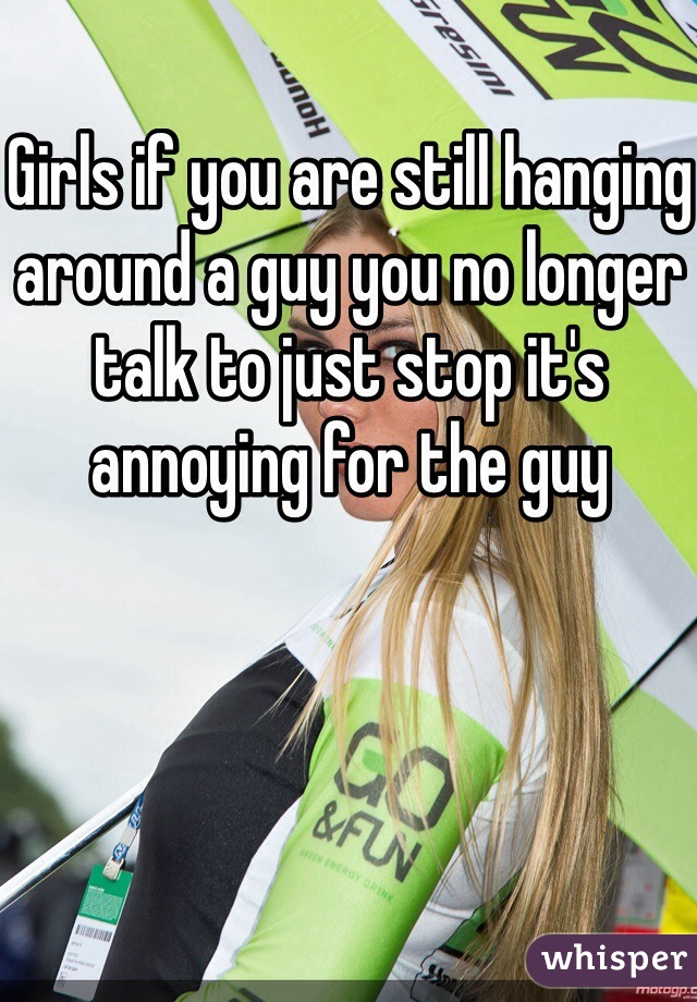Girls if you are still hanging around a guy you no longer talk to just stop it's annoying for the guy