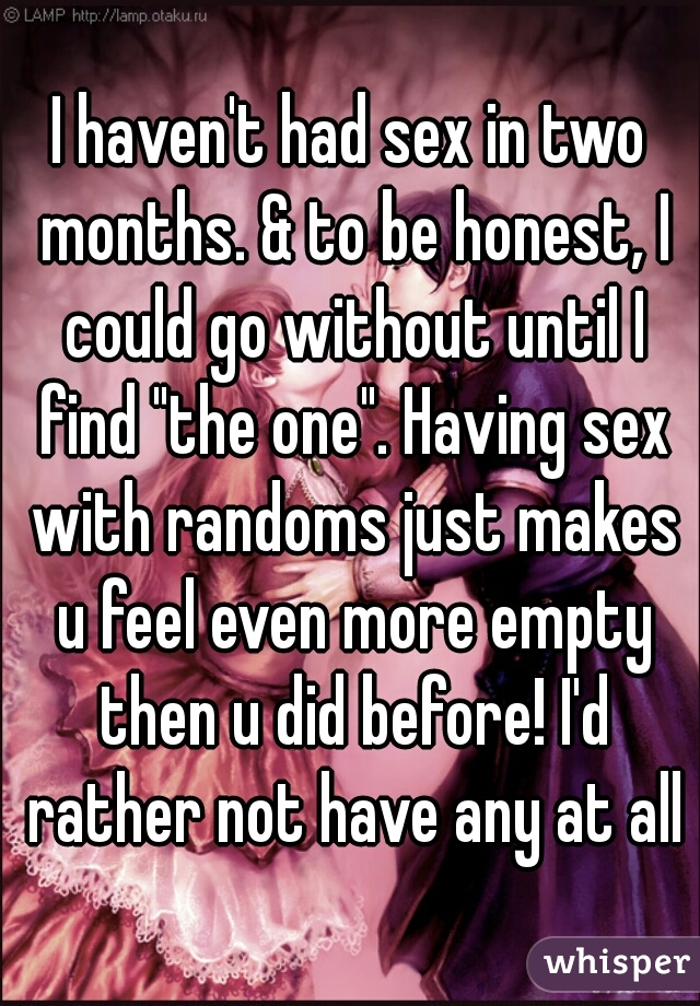 I haven't had sex in two months. & to be honest, I could go without until I find "the one". Having sex with randoms just makes u feel even more empty then u did before! I'd rather not have any at all