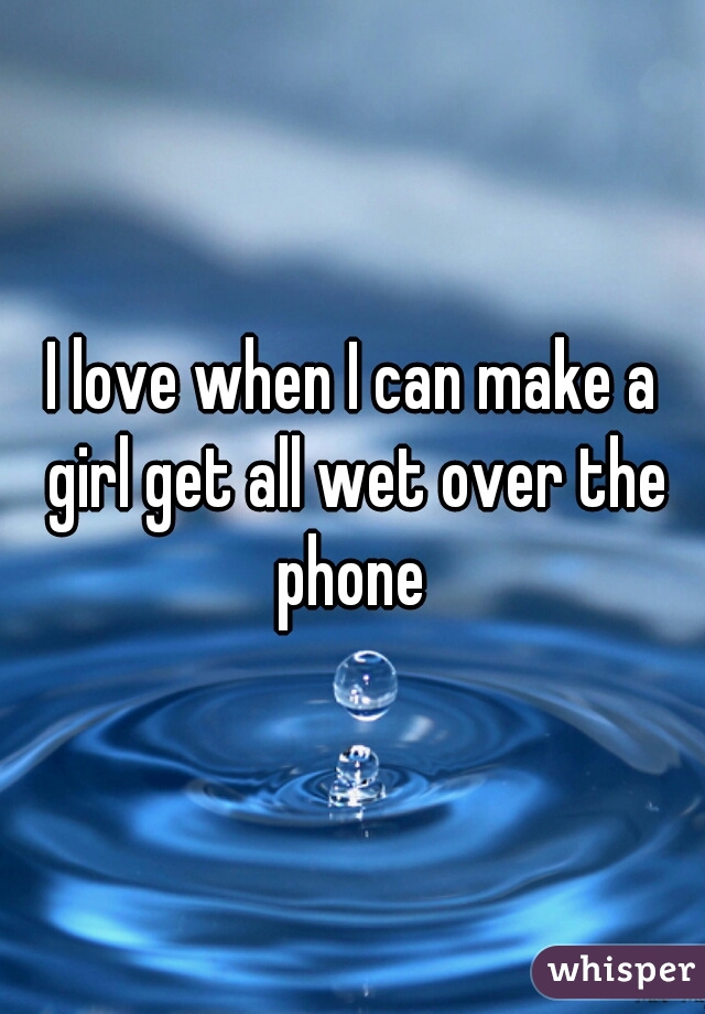 I love when I can make a girl get all wet over the phone 