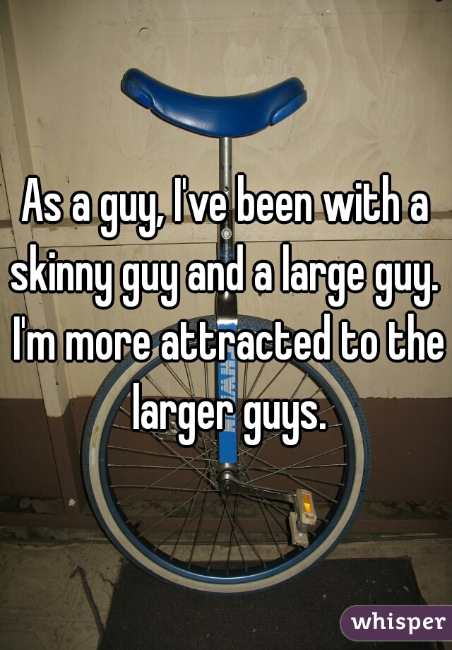 As a guy, I've been with a skinny guy and a large guy.  I'm more attracted to the larger guys.