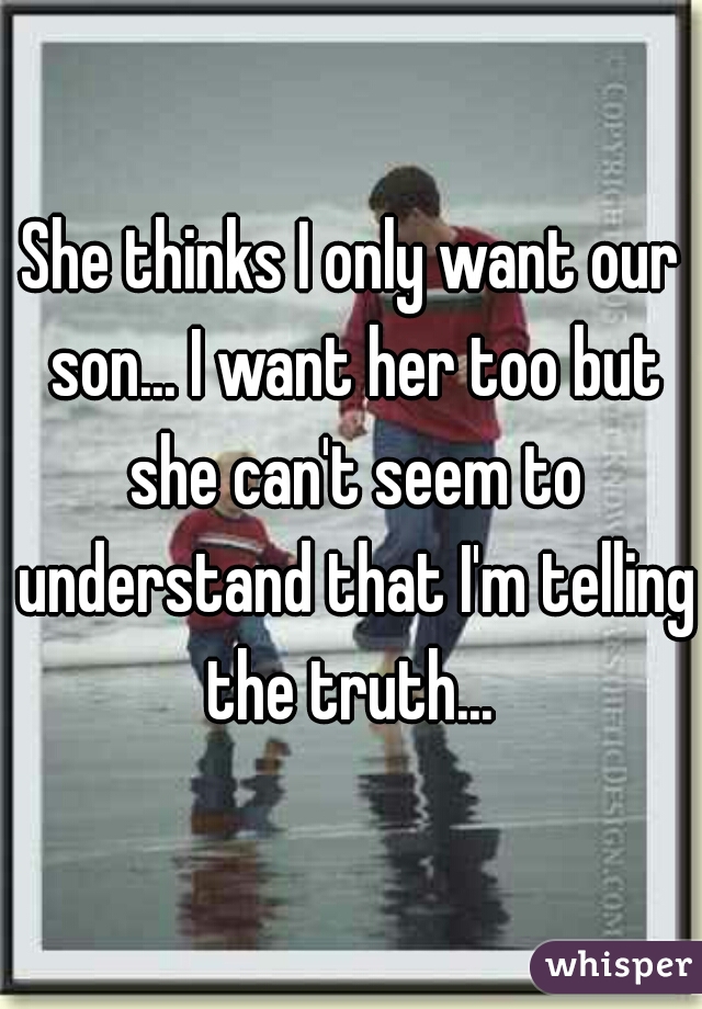 She thinks I only want our son... I want her too but she can't seem to understand that I'm telling the truth... 