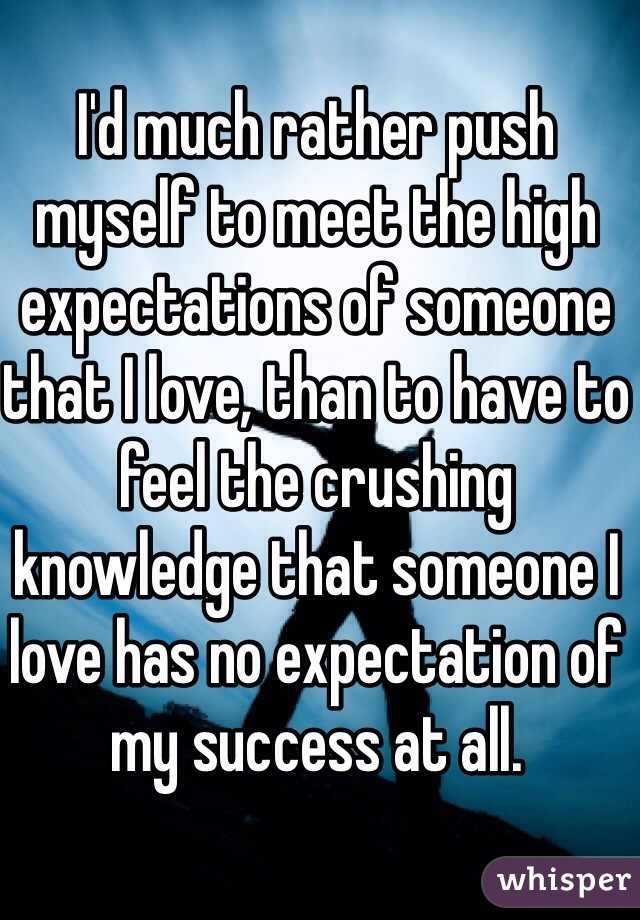 I'd much rather push myself to meet the high expectations of someone that I love, than to have to feel the crushing knowledge that someone I love has no expectation of my success at all. 