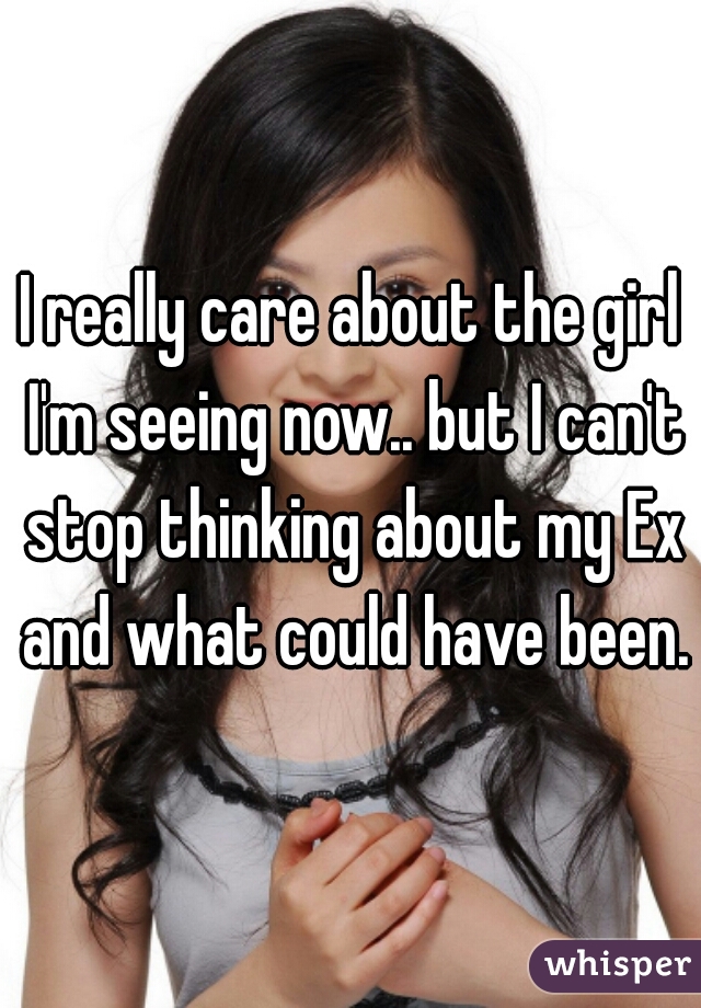 I really care about the girl I'm seeing now.. but I can't stop thinking about my Ex and what could have been.