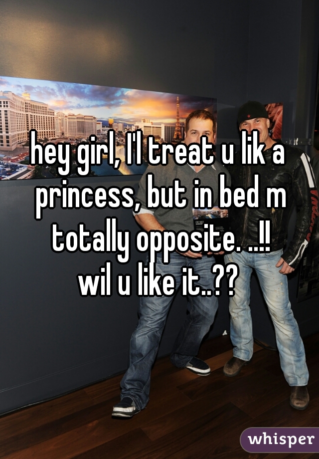 hey girl, I'l treat u lik a princess, but in bed m totally opposite. ..!!
wil u like it..??