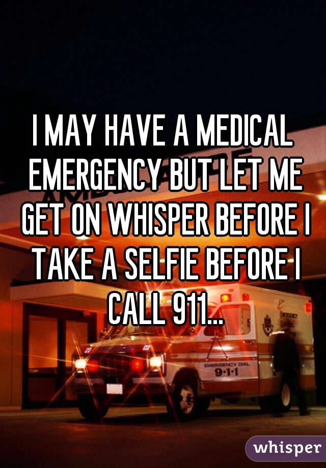 I MAY HAVE A MEDICAL EMERGENCY BUT LET ME GET ON WHISPER BEFORE I TAKE A SELFIE BEFORE I CALL 911...