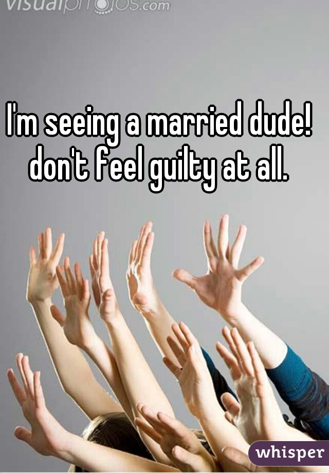 I'm seeing a married dude! don't feel guilty at all. 