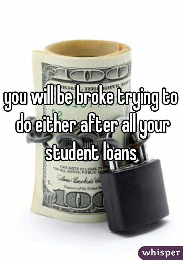you will be broke trying to do either after all your student loans 