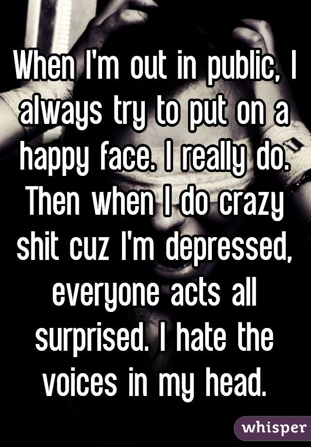 When I'm out in public, I always try to put on a happy face. I really do. Then when I do crazy shit cuz I'm depressed, everyone acts all surprised. I hate the voices in my head.