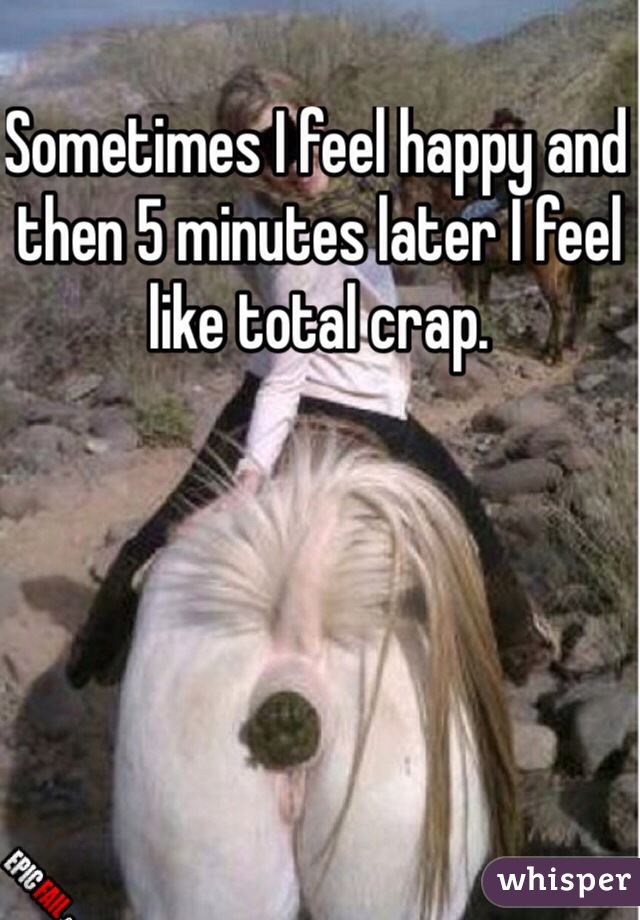 Sometimes I feel happy and then 5 minutes later I feel like total crap.