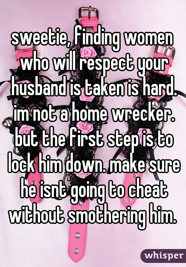 sweetie, finding women who will respect your husband is taken is hard. im not a home wrecker. but the first step is to lock him down. make sure he isnt going to cheat without smothering him. 