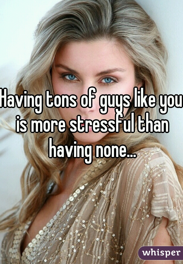 Having tons of guys like you is more stressful than having none...