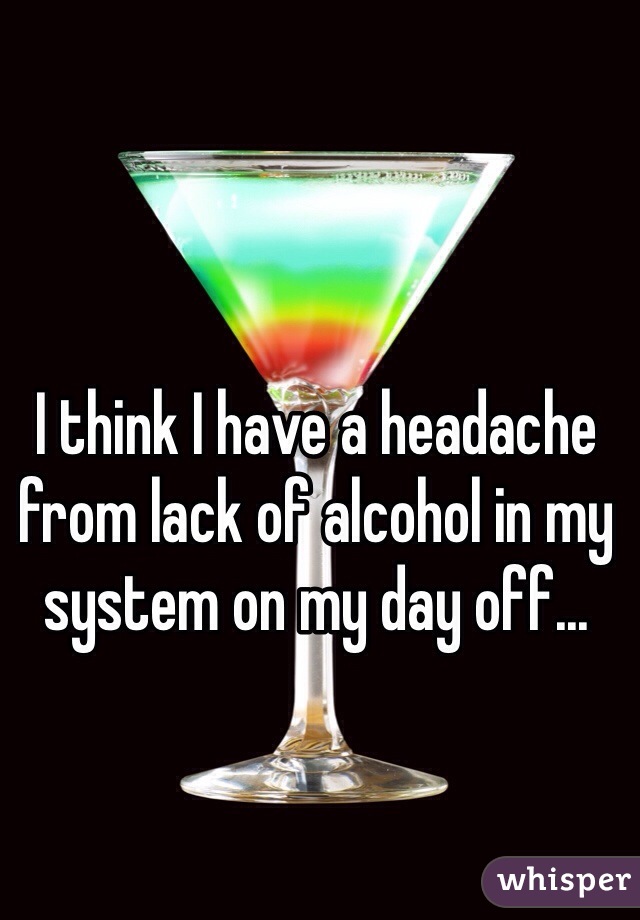 I think I have a headache from lack of alcohol in my system on my day off...