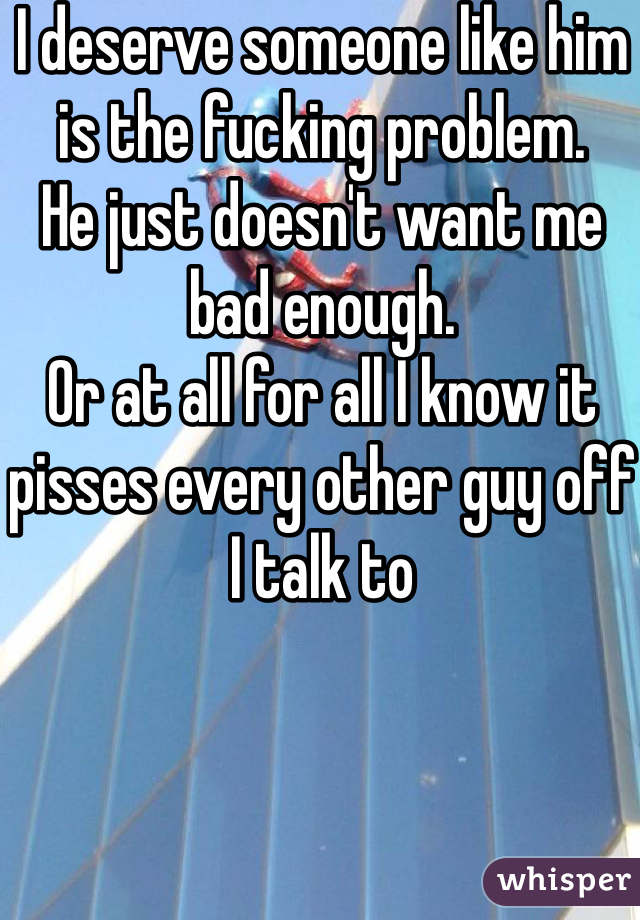 I deserve someone like him is the fucking problem. 
He just doesn't want me bad enough. 
Or at all for all I know it pisses every other guy off I talk to 